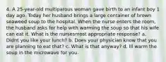 4. A 25-year-old multiparous woman gave birth to an infant boy 1 day ago. Today her husband brings a large container of brown seaweed soup to the hospital. When the nurse enters the room, the husband asks for help with warming the soup so that his wife can eat it. What is the nursesmost appropriate response? a. Didnt you like your lunch? b. Does your physician know that you are planning to eat that? c. What is that anyway? d. Ill warm the soup in the microwave for you.