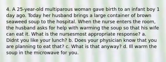 4. A 25-year-old multiparous woman gave birth to an infant boy 1 day ago. Today her husband brings a large container of brown seaweed soup to the hospital. When the nurse enters the room, the husband asks for help with warming the soup so that his wife can eat it. What is the nursesmost appropriate response? a. Didnt you like your lunch? b. Does your physician know that you are planning to eat that? c. What is that anyway? d. Ill warm the soup in the microwave for you.