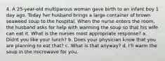 4. A 25-year-old multiparous woman gave birth to an infant boy 1 day ago. Today her husband brings a large container of brown seaweed soup to the hospital. When the nurse enters the room, the husband asks for help with warming the soup so that his wife can eat it. What is the nurses most appropriate response? a. Didnt you like your lunch? b. Does your physician know that you are planning to eat that? c. What is that anyway? d. I'll warm the soup in the microwave for you.