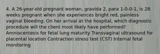 4. A 26-year-old pregnant woman, gravida 2, para 1-0-0-1, is 28 weeks pregnant when she experiences bright red, painless vaginal bleeding. On her arrival at the hospital, which diagnostic procedure will the client most likely have performed? Amniocentesis for fetal lung maturity Transvaginal ultrasound for placental location Contraction stress test (CST) Internal fetal monitoring