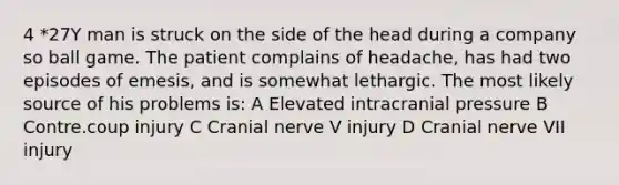 4 *27Y man is struck on the side of the head during a company so ball game. The patient complains of headache, has had two episodes of emesis, and is somewhat lethargic. The most likely source of his problems is: A Elevated intracranial pressure B Contre.coup injury C Cranial nerve V injury D Cranial nerve VII injury