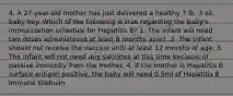 4. A 27-year-old mother has just delivered a healthy 7 lb. 3 oz. baby boy. Which of the following is true regarding the baby's immunization schedule for Hepatitis B? 1. The infant will need two doses administered at least 6 months apart. 2. The infant should not receive the vaccine until at least 12 months of age. 3. The infant will not need any vaccines at this time because of passive immunity from the mother. 4. If the mother is Hepatitis B surface antigen positive, the baby will need 0.5ml of Hepatitis B Immune Globulin.