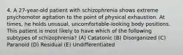 4. A 27-year-old patient with schizophrenia shows extreme psychomotor agitation to the point of physical exhaustion. At times, he holds unusual, uncomfortable-looking body positions. This patient is most likely to have which of the following subtypes of schizophrenia? (A) Catatonic (B) Disorganized (C) Paranoid (D) Residual (E) Undifferentiated