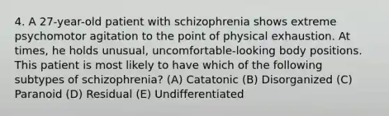 4. A 27-year-old patient with schizophrenia shows extreme psychomotor agitation to the point of physical exhaustion. At times, he holds unusual, uncomfortable-looking body positions. This patient is most likely to have which of the following subtypes of schizophrenia? (A) Catatonic (B) Disorganized (C) Paranoid (D) Residual (E) Undifferentiated