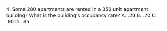 4. Some 280 apartments are rented in a 350 unit apartment building? What is the building's occupancy rate? A. .20 B. .70 C. .80 D. .85