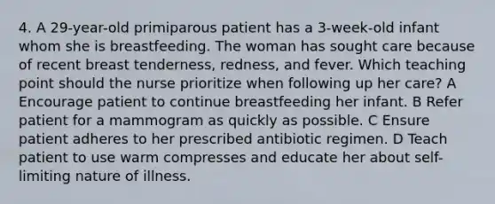 4. A 29-year-old primiparous patient has a 3-week-old infant whom she is breastfeeding. The woman has sought care because of recent breast tenderness, redness, and fever. Which teaching point should the nurse prioritize when following up her care? A Encourage patient to continue breastfeeding her infant. B Refer patient for a mammogram as quickly as possible. C Ensure patient adheres to her prescribed antibiotic regimen. D Teach patient to use warm compresses and educate her about self-limiting nature of illness.