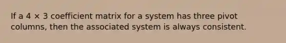 If a 4 × 3 coefficient matrix for a system has three pivot columns, then the associated system is always consistent.