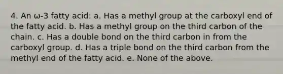 4. An ω-3 fatty acid: a. Has a methyl group at the carboxyl end of the fatty acid. b. Has a methyl group on the third carbon of the chain. c. Has a double bond on the third carbon in from the carboxyl group. d. Has a triple bond on the third carbon from the methyl end of the fatty acid. e. None of the above.