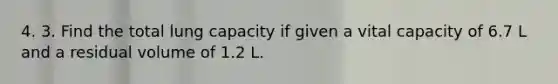 4. 3. Find the total lung capacity if given a vital capacity of 6.7 L and a residual volume of 1.2 L.