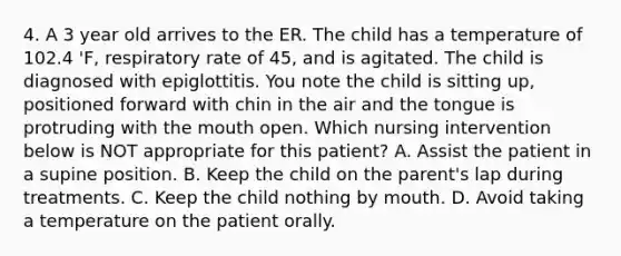 4. A 3 year old arrives to the ER. The child has a temperature of 102.4 'F, respiratory rate of 45, and is agitated. The child is diagnosed with epiglottitis. You note the child is sitting up, positioned forward with chin in the air and the tongue is protruding with the mouth open. Which nursing intervention below is NOT appropriate for this patient? A. Assist the patient in a supine position. B. Keep the child on the parent's lap during treatments. C. Keep the child nothing by mouth. D. Avoid taking a temperature on the patient orally.