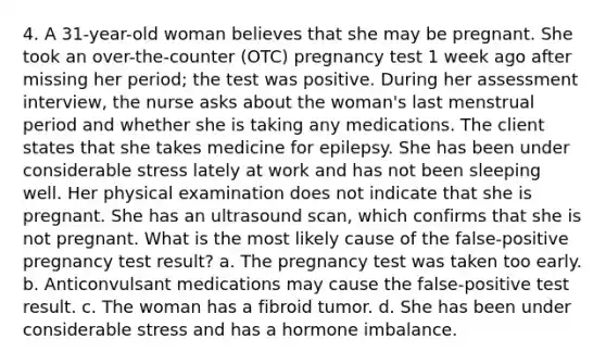 4. A 31-year-old woman believes that she may be pregnant. She took an over-the-counter (OTC) pregnancy test 1 week ago after missing her period; the test was positive. During her assessment interview, the nurse asks about the woman's last menstrual period and whether she is taking any medications. The client states that she takes medicine for epilepsy. She has been under considerable stress lately at work and has not been sleeping well. Her physical examination does not indicate that she is pregnant. She has an ultrasound scan, which confirms that she is not pregnant. What is the most likely cause of the false-positive pregnancy test result? a. The pregnancy test was taken too early. b. Anticonvulsant medications may cause the false-positive test result. c. The woman has a fibroid tumor. d. She has been under considerable stress and has a hormone imbalance.