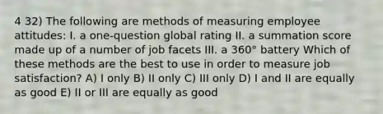 4 32) The following are methods of measuring employee attitudes: I. a one-question global rating II. a summation score made up of a number of job facets III. a 360° battery Which of these methods are the best to use in order to measure job satisfaction? A) I only B) II only C) III only D) I and II are equally as good E) II or III are equally as good