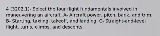 4 (3202.1)- Select the four flight fundamentals involved in maneuvering an aircraft. A- Aircraft power, pitch, bank, and trim. B- Starting, taxiing, takeoff, and landing. C- Straight-and-level flight, turns, climbs, and descents.