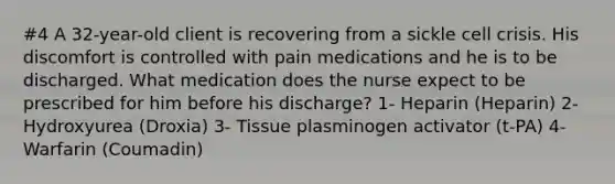 #4 A 32-year-old client is recovering from a sickle cell crisis. His discomfort is controlled with pain medications and he is to be discharged. What medication does the nurse expect to be prescribed for him before his discharge? 1- Heparin (Heparin) 2- Hydroxyurea (Droxia) 3- Tissue plasminogen activator (t-PA) 4- Warfarin (Coumadin)