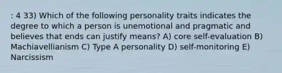 : 4 33) Which of the following personality traits indicates the degree to which a person is unemotional and pragmatic and believes that ends can justify means? A) core self-evaluation B) Machiavellianism C) Type A personality D) self-monitoring E) Narcissism