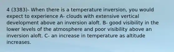 4 (3383)- When there is a temperature inversion, you would expect to experience A- clouds with extensive vertical development above an inversion aloft. B- good visibility in the lower levels of the atmosphere and poor visibility above an inversion aloft. C- an increase in temperature as altitude increases.