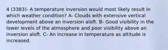 4 (3383)- A temperature inversion would most likely result in which weather condition? A- Clouds with extensive vertical development above an inversion aloft. B- Good visibility in the lower levels of the atmosphere and poor visibility above an inversion aloft. C- An increase in temperature as altitude is increased.