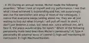 : 4 35) During an annual review, Michel made the following assertion: "When I look at myself and my performance, I see that what I have achieved is outstanding and has, not surprisingly, won me the admiration and envy of most of my colleagues. I notice that everyone keeps talking about me; they are all just waiting to find out what triumph I will pull off next! In short, I don't just deserve a raise, but need one, since without me, let's face it, the place would simply fall apart." Which of the following personality traits best describes Michel's personality? A) Type A personality B) external locus of control C) high-self monitoring D) narcissistic E) high Machiavellianism