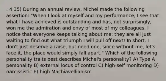 : 4 35) During an annual review, Michel made the following assertion: "When I look at myself and my performance, I see that what I have achieved is outstanding and has, not surprisingly, won me the admiration and envy of most of my colleagues. I notice that everyone keeps talking about me; they are all just waiting to find out what triumph I will pull off next! In short, I don't just deserve a raise, but need one, since without me, let's face it, the place would simply fall apart." Which of the following personality traits best describes Michel's personality? A) Type A personality B) external locus of control C) high-self monitoring D) narcissistic E) high Machiavellianism