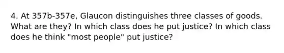 4. At 357b-357e, Glaucon distinguishes three classes of goods. What are they? In which class does he put justice? In which class does he think "most people" put justice?