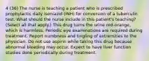 4 (36) The nurse is teaching a patient who is prescribed prophylactic daily isoniazid (INH) for conversion of a tuberculin test. What should the nurse include in this patient's teaching? (Select all that apply.) This drug turns the urine red-orange, which is harmless. Periodic eye examinations are required during treatment. Report numbness and tingling of extremities to the physician. Do not use aspirin while taking this drug because abnormal bleeding may occur. Expect to have liver function studies done periodically during treatment.