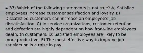 4 37) Which of the following statements is not true? A) Satisfied employees increase customer satisfaction and loyalty. B) Dissatisfied customers can increase an employee's job dissatisfaction. C) In service organizations, customer retention and defection are highly dependent on how front-line employees deal with customers. D) Satisfied employees are likely to be more productive. E) The most effective way to improve job satisfaction is a raise in pay.