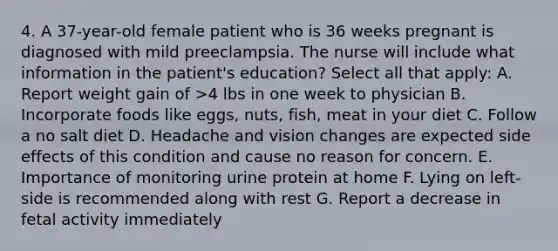 4. A 37-year-old female patient who is 36 weeks pregnant is diagnosed with mild preeclampsia. The nurse will include what information in the patient's education? Select all that apply: A. Report weight gain of >4 lbs in one week to physician B. Incorporate foods like eggs, nuts, fish, meat in your diet C. Follow a no salt diet D. Headache and vision changes are expected side effects of this condition and cause no reason for concern. E. Importance of monitoring urine protein at home F. Lying on left-side is recommended along with rest G. Report a decrease in fetal activity immediately