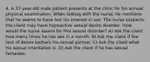 4. A 37-year-old male patient presents at the clinic for his annual physical examination. When talking with the nurse, he mentions that he seems to have lost his interest in sex. The nurse suspects the client may have hypoactive sexual desire disorder. How would the nurse assess for this sexual disorder? A) Ask the client how many times he has sex in a month. B) Ask the client if the lack of desire bothers his sexual partner. C) Ask the client what his sexual orientation is. D) Ask the client if he has sexual fantasies.