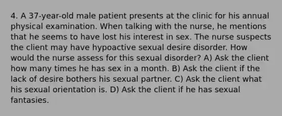 4. A 37-year-old male patient presents at the clinic for his annual physical examination. When talking with the nurse, he mentions that he seems to have lost his interest in sex. The nurse suspects the client may have hypoactive sexual desire disorder. How would the nurse assess for this sexual disorder? A) Ask the client how many times he has sex in a month. B) Ask the client if the lack of desire bothers his sexual partner. C) Ask the client what his sexual orientation is. D) Ask the client if he has sexual fantasies.