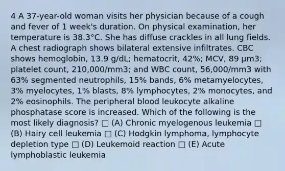 4 A 37-year-old woman visits her physician because of a cough and fever of 1 week's duration. On physical examination, her temperature is 38.3°C. She has diffuse crackles in all lung fields. A chest radiograph shows bilateral extensive infiltrates. CBC shows hemoglobin, 13.9 g/dL; hematocrit, 42%; MCV, 89 μm3; platelet count, 210,000/mm3; and WBC count, 56,000/mm3 with 63% segmented neutrophils, 15% bands, 6% metamyelocytes, 3% myelocytes, 1% blasts, 8% lymphocytes, 2% monocytes, and 2% eosinophils. The peripheral blood leukocyte alkaline phosphatase score is increased. Which of the following is the most likely diagnosis? □ (A) Chronic myelogenous leukemia □ (B) Hairy cell leukemia □ (C) Hodgkin lymphoma, lymphocyte depletion type □ (D) Leukemoid reaction □ (E) Acute lymphoblastic leukemia