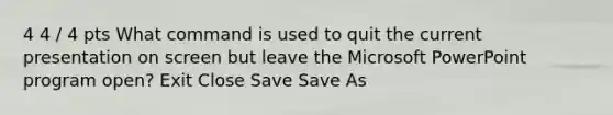 4 4 / 4 pts What command is used to quit the current presentation on screen but leave the Microsoft PowerPoint program open? Exit Close Save Save As