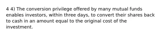 4 4) The conversion privilege offered by many mutual funds enables investors, within three days, to convert their shares back to cash in an amount equal to the original cost of the investment.