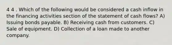 4 4 . Which of the following would be considered a cash inflow in the financing activities section of the statement of cash flows? A) Issuing bonds payable. B) Receiving cash from customers. C) Sale of equipment. D) Collection of a loan made to another company.