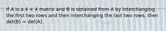 If A is a 4 × 4 matrix and B is obtained from A by interchanging the first two rows and then interchanging the last two rows, then det(B) = det(A).