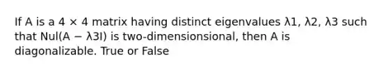 If A is a 4 × 4 matrix having distinct eigenvalues λ1, λ2, λ3 such that Nul(A − λ3I) is two-dimensionsional, then A is diagonalizable. True or False