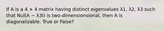 If A is a 4 × 4 matrix having distinct eigenvalues λ1, λ2, λ3 such that Nul(A − λ3I) is two-dimensionsional, then A is diagonalizable. True or False?