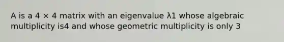 A is a 4 × 4 matrix with an eigenvalue λ1 whose algebraic multiplicity is4 and whose geometric multiplicity is only 3