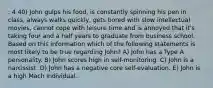 : 4 40) John gulps his food, is constantly spinning his pen in class, always walks quickly, gets bored with slow intellectual movies, cannot cope with leisure time and is annoyed that it's taking four and a half years to graduate from business school. Based on this information which of the following statements is most likely to be true regarding John? A) John has a Type A personality. B) John scores high in self-monitoring. C) John is a narcissist. D) John has a negative core self-evaluation. E) John is a high Mach individual.