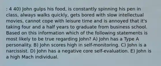 : 4 40) John gulps his food, is constantly spinning his pen in class, always walks quickly, gets bored with slow intellectual movies, cannot cope with leisure time and is annoyed that it's taking four and a half years to graduate from business school. Based on this information which of the following statements is most likely to be true regarding John? A) John has a Type A personality. B) John scores high in self-monitoring. C) John is a narcissist. D) John has a negative core self-evaluation. E) John is a high Mach individual.