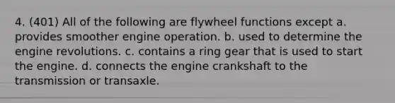 4. (401) All of the following are flywheel functions except a. provides smoother engine operation. b. used to determine the engine revolutions. c. contains a ring gear that is used to start the engine. d. connects the engine crankshaft to the transmission or transaxle.