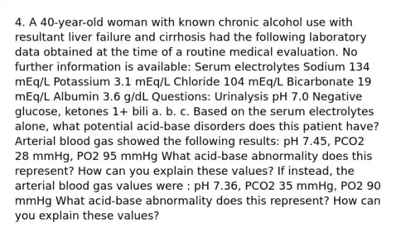 4. A 40-year-old woman with known chronic alcohol use with resultant liver failure and cirrhosis had the following laboratory data obtained at the time of a routine medical evaluation. No further information is available: Serum electrolytes Sodium 134 mEq/L Potassium 3.1 mEq/L Chloride 104 mEq/L Bicarbonate 19 mEq/L Albumin 3.6 g/dL Questions: Urinalysis pH 7.0 Negative glucose, ketones 1+ bili a. b. c. Based on the serum electrolytes alone, what potential acid-base disorders does this patient have? Arterial blood gas showed the following results: pH 7.45, PCO2 28 mmHg, PO2 95 mmHg What acid-base abnormality does this represent? How can you explain these values? If instead, the arterial blood gas values were : pH 7.36, PCO2 35 mmHg, PO2 90 mmHg What acid-base abnormality does this represent? How can you explain these values?