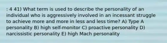 : 4 41) What term is used to describe the personality of an individual who is aggressively involved in an incessant struggle to achieve more and more in less and less time? A) Type A personality B) high self-monitor C) proactive personality D) narcissistic personality E) high Mach personality