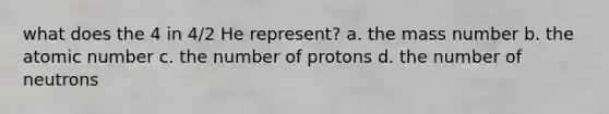 what does the 4 in 4/2 He represent? a. the mass number b. the atomic number c. the number of protons d. the number of neutrons