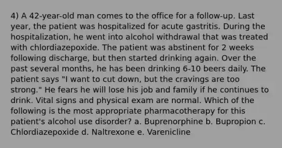 4) A 42-year-old man comes to the office for a follow-up. Last year, the patient was hospitalized for acute gastritis. During the hospitalization, he went into alcohol withdrawal that was treated with chlordiazepoxide. The patient was abstinent for 2 weeks following discharge, but then started drinking again. Over the past several months, he has been drinking 6-10 beers daily. The patient says "I want to cut down, but the cravings are too strong." He fears he will lose his job and family if he continues to drink. Vital signs and physical exam are normal. Which of the following is the most appropriate pharmacotherapy for this patient's alcohol use disorder? a. Buprenorphine b. Bupropion c. Chlordiazepoxide d. Naltrexone e. Varenicline