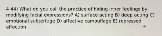 4 44) What do you call the practice of hiding inner feelings by modifying facial expressions? A) surface acting B) deep acting C) emotional subterfuge D) affective camouflage E) repressed affection