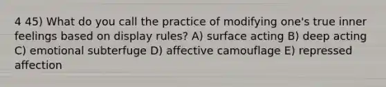 4 45) What do you call the practice of modifying one's true inner feelings based on display rules? A) surface acting B) deep acting C) emotional subterfuge D) affective camouflage E) repressed affection