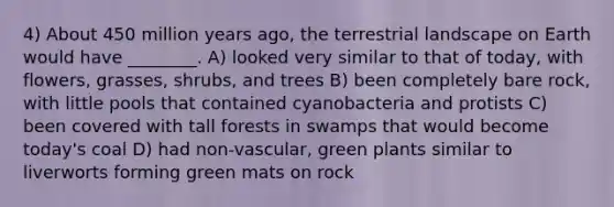 4) About 450 million years ago, the terrestrial landscape on Earth would have ________. A) looked very similar to that of today, with flowers, grasses, shrubs, and trees B) been completely bare rock, with little pools that contained cyanobacteria and protists C) been covered with tall forests in swamps that would become today's coal D) had non-vascular, green plants similar to liverworts forming green mats on rock