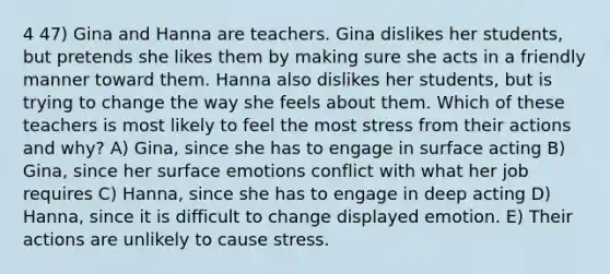 4 47) Gina and Hanna are teachers. Gina dislikes her students, but pretends she likes them by making sure she acts in a friendly manner toward them. Hanna also dislikes her students, but is trying to change the way she feels about them. Which of these teachers is most likely to feel the most stress from their actions and why? A) Gina, since she has to engage in surface acting B) Gina, since her surface emotions conflict with what her job requires C) Hanna, since she has to engage in deep acting D) Hanna, since it is difficult to change displayed emotion. E) Their actions are unlikely to cause stress.