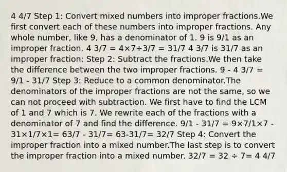 4 4/7 Step 1: Сonvert mixed numbers into improper fractions.We first convert each of these numbers into improper fractions. Any whole number, like 9, has a denominator of 1. 9 is 9/1 as an improper fraction. 4 3/7 = 4×7+3/7 = 31/7 4 3/7 is 31/7 as an improper fraction: Step 2: Subtract the fractions.We then take the difference between the two improper fractions. 9 - 4 3/7 = 9/1 - 31/7 Step 3: Reduce to a common denominator.The denominators of the improper fractions are not the same, so we can not proceed with subtraction. We first have to find the LCM of 1 and 7 which is 7. We rewrite each of the fractions with a denominator of 7 and find the difference. 9/1 - 31/7 = 9×7/1×7 - 31×1/7×1= 63/7 - 31/7= 63-31/7= 32/7 Step 4: Convert the improper fraction into a mixed number.The last step is to convert the improper fraction into a mixed number. 32/7 = 32 ÷ 7= 4 4/7