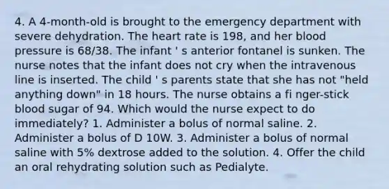 4. A 4-month-old is brought to the emergency department with severe dehydration. The heart rate is 198, and her blood pressure is 68/38. The infant ' s anterior fontanel is sunken. The nurse notes that the infant does not cry when the intravenous line is inserted. The child ' s parents state that she has not "held anything down" in 18 hours. The nurse obtains a fi nger-stick blood sugar of 94. Which would the nurse expect to do immediately? 1. Administer a bolus of normal saline. 2. Administer a bolus of D 10W. 3. Administer a bolus of normal saline with 5% dextrose added to the solution. 4. Offer the child an oral rehydrating solution such as Pedialyte.